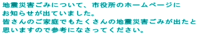地震災害ごみについて、市役所のホームページに お知らせが出ていました。 皆さんのご家庭でもたくさんの地震災害ごみが出たと 思いますので参考になさってください。