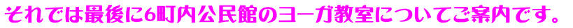 それでは最後に６町内公民館のヨーガ教室についてご案内です。 