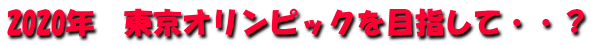 2020年　東京オリンピックを目指して・・？