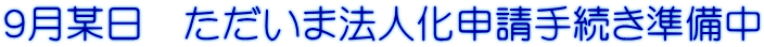 ９月某日　ただいま法人化申請手続き準備中