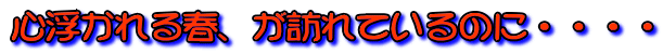 心浮かれる春、が訪れているのに・・・・