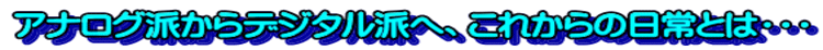 アナログ派からデジタル派へ、これからの日常とは・・・