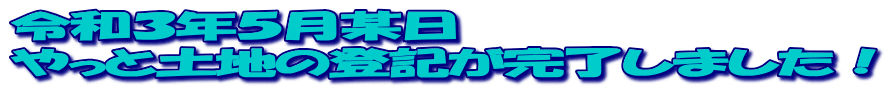 令和３年５月某日 やっと土地の登記が完了しました！