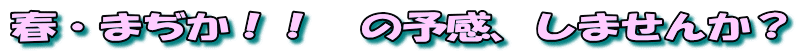 春・まぢか！！　の予感、しませんか？